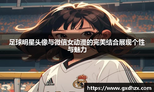 足球明星头像与微信女动漫的完美结合展现个性与魅力